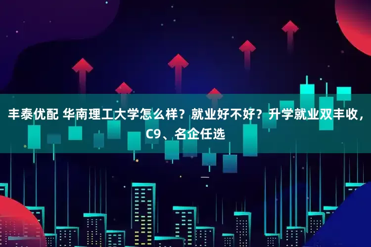 丰泰优配 华南理工大学怎么样？就业好不好？升学就业双丰收，C9、名企任选