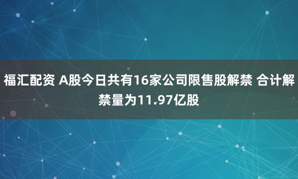 福汇配资 A股今日共有16家公司限售股解禁 合计解禁量为11.97亿股