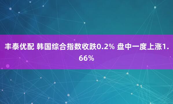 丰泰优配 韩国综合指数收跌0.2% 盘中一度上涨1.66%