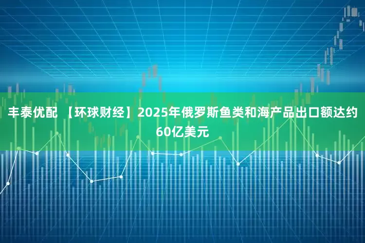 丰泰优配 【环球财经】2025年俄罗斯鱼类和海产品出口额达约60亿美元