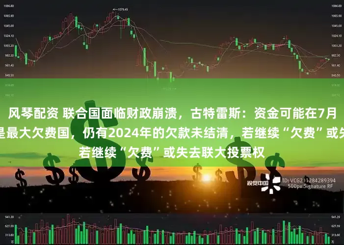 风琴配资 联合国面临财政崩溃，古特雷斯：资金可能在7月前耗尽！美国是最大欠费国，仍有2024年的欠款未结清，若继续“欠费”或失去联大投票权