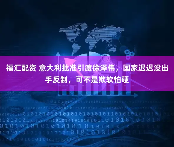 福汇配资 意大利批准引渡徐泽伟，国家迟迟没出手反制，可不是欺软怕硬